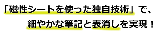 「磁性シートを使った独自技術」で、細やかな筆記と表消しを実現！