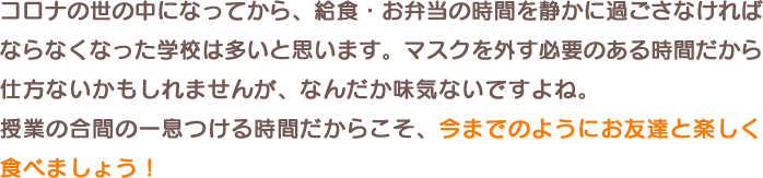 コロナの世の中になってから、給食・お弁当の時間を静かに過ごさなければならなくなった学校は多いと思います。マスクを外す必要のある時間だから仕方ないかもしれませんが、なんだか味気ないですよね。授業の合間の一息つける時間だからこそ、今までのようにお友達と楽しく食べましょう！