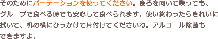 そのためにパーテーションを使ってください。後ろを向いて喋っても、グループで食べる時でも安心して食べられます。使い終わったらきれいに拭いて、机の横にひっかけて片付けてくださいね。アルコール除菌もできますよ。