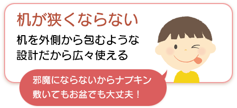 机が狭くならない。机を外側から包むような設計だから広々使える