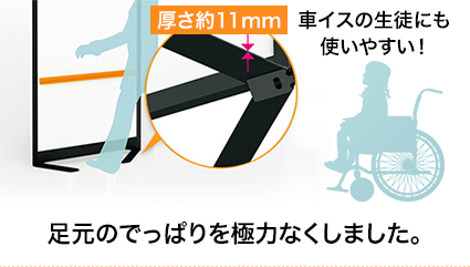 車イスの生徒にも使いやすい！足元のでっぱりを極力なくしました。